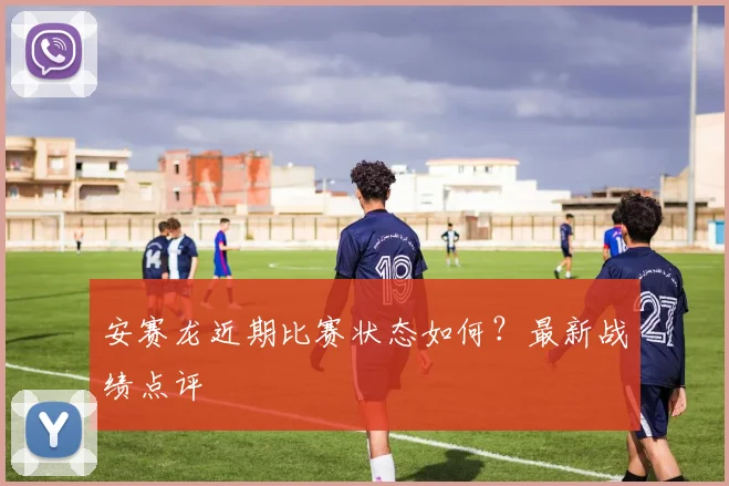 安赛龙近期比赛状态如何?最新战绩点评