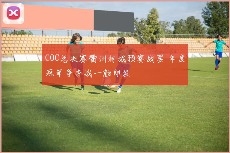 COC总决赛衢州柯城预赛战罢 年度冠军争夺战一触即发