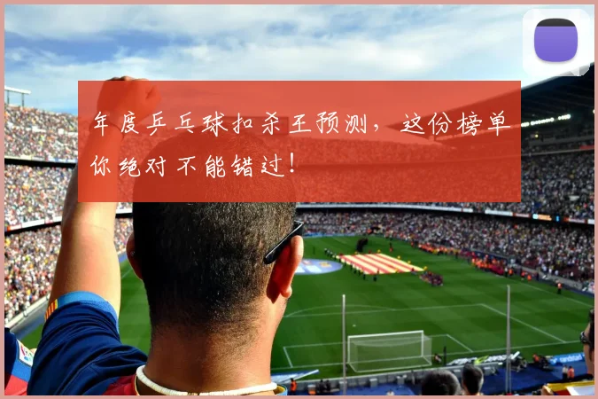 年度乒乓球扣杀王预测,这份榜单你绝对不能错过!