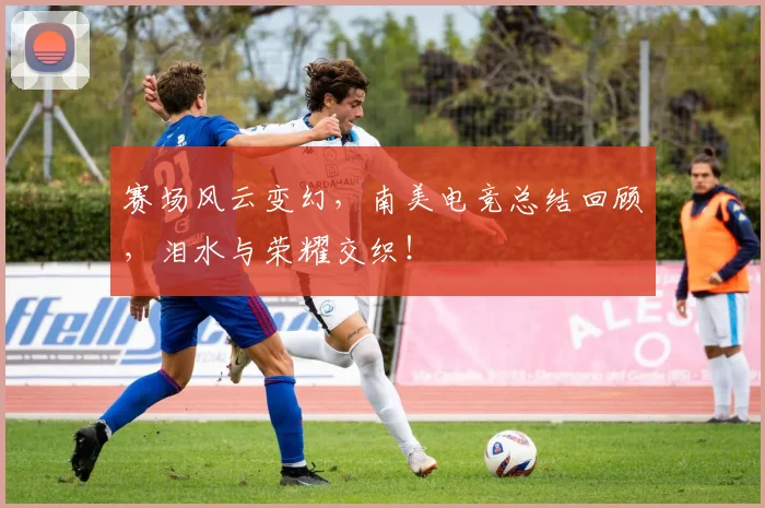 赛场风云变幻,南美电竞总结回顾,泪水与荣耀交织!
