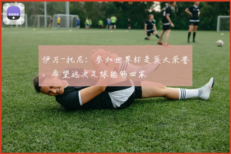 伊万-托尼：参加世界杯是莫大荣誉，希望这次足球能够回家