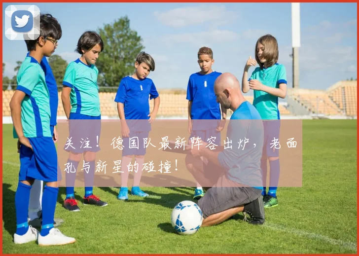 关注!德国队最新阵容出炉,老面孔与新星的碰撞!