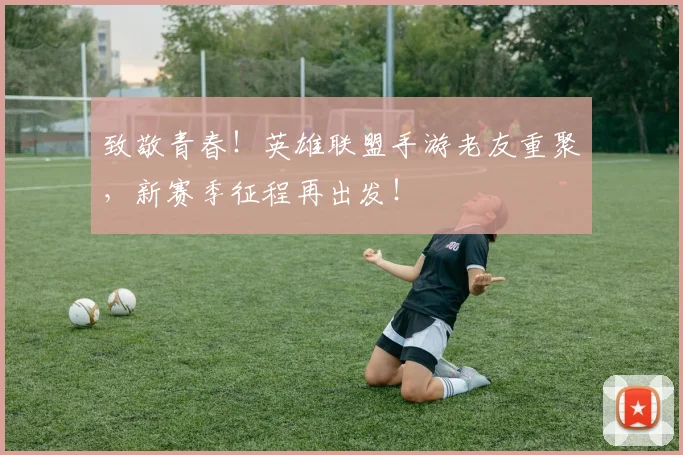 致敬青春!英雄联盟手游老友重聚,新赛季征程再出发!