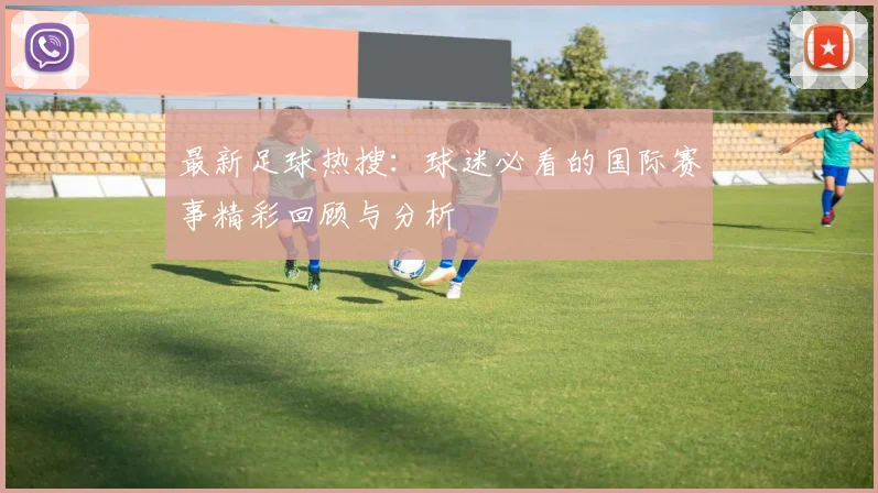 最新足球热搜:球迷必看的国际赛事精彩回顾与分析