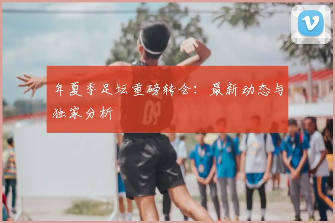 年夏季足坛重磅转会:最新动态与独家分析