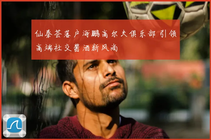 仙秦荟落户海鹏高尔夫俱乐部 引领高端社交酱酒新风尚
