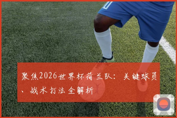 聚焦2026世界杯荷兰队:关键球员、战术打法全解析