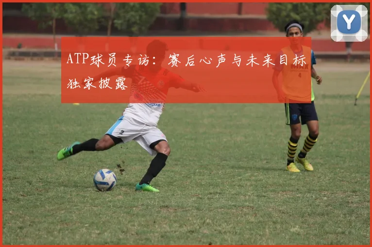 ATP球员专访:赛后心声与未来目标独家披露