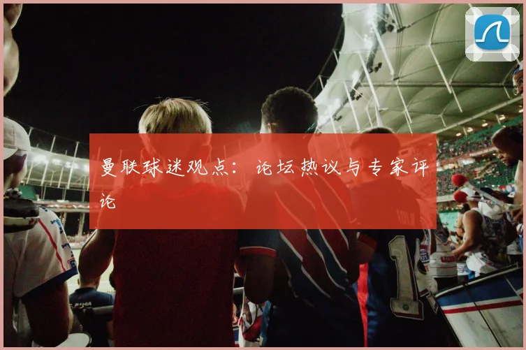 曼联球迷观点：论坛热议与专家评论