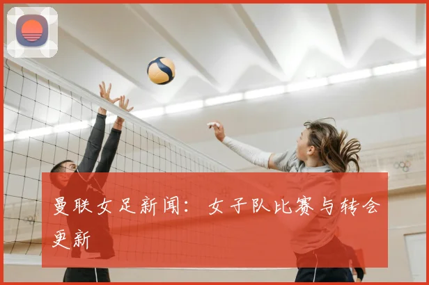 曼联女足新闻:女子队比赛与转会更新