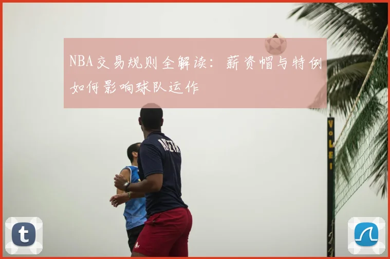 NBA交易规则全解读:薪资帽与特例如何影响球队运作
