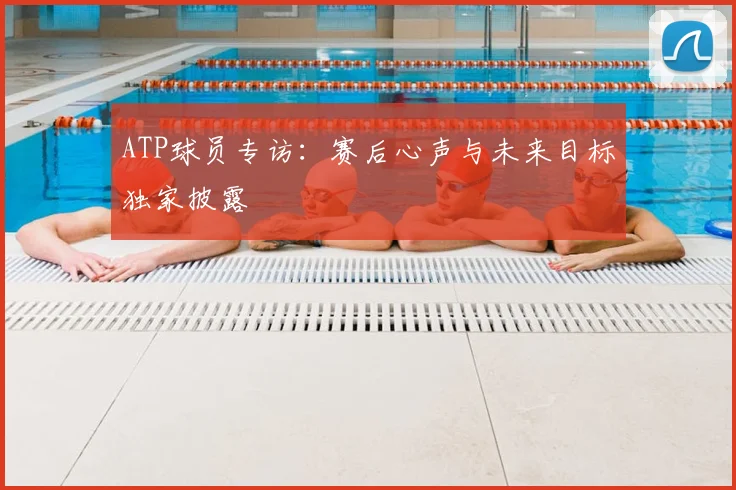 ATP球员专访:赛后心声与未来目标独家披露