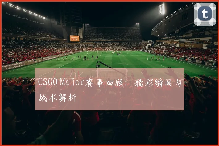 CSGO Major赛事回顾：精彩瞬间与战术解析