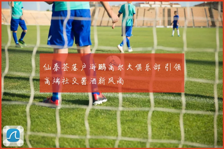 仙秦荟落户海鹏高尔夫俱乐部 引领高端社交酱酒新风尚