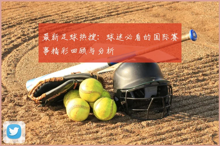 最新足球热搜:球迷必看的国际赛事精彩回顾与分析