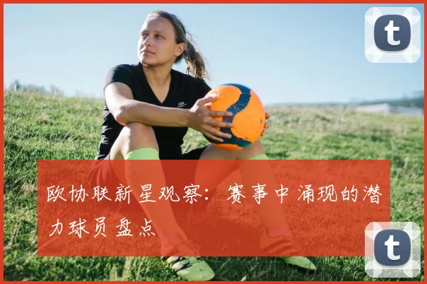 欧协联新星观察:赛事中涌现的潜力球员盘点