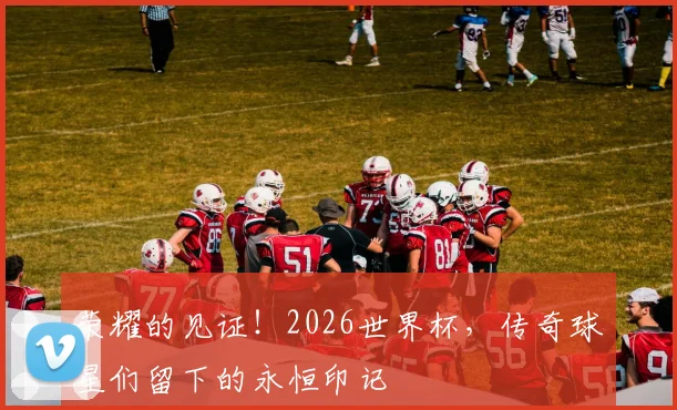 荣耀的见证!2026世界杯,传奇球星们留下的永恒印记