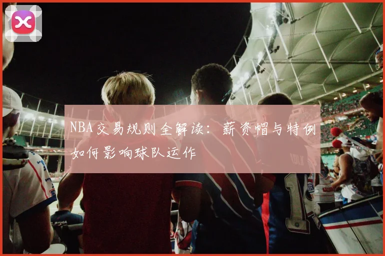NBA交易规则全解读:薪资帽与特例如何影响球队运作