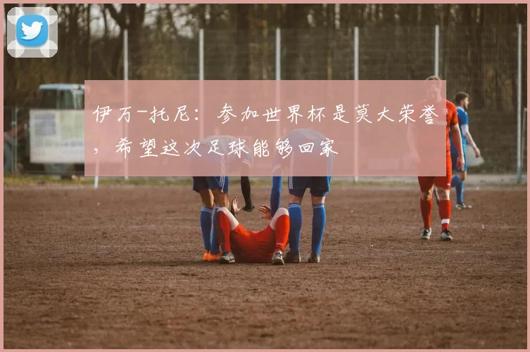 伊万-托尼：参加世界杯是莫大荣誉，希望这次足球能够回家