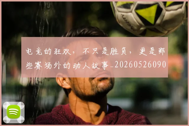 电竞的狂欢,不只是胜负,更是那些赛场外的动人故事_20260526090036