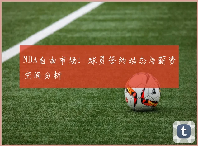NBA自由市场:球员签约动态与薪资空间分析