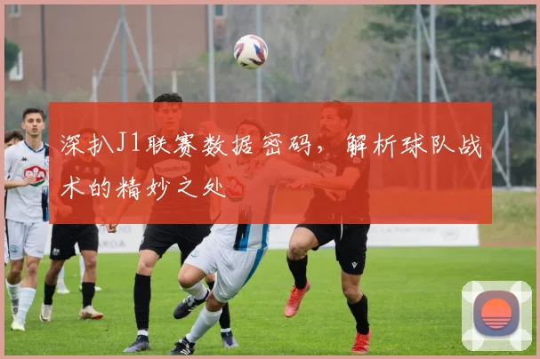深扒J1联赛数据密码,解析球队战术的精妙之处