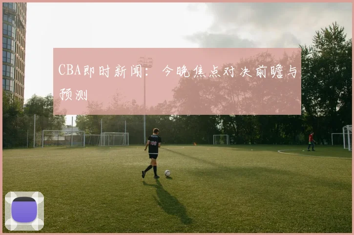 CBA即时新闻:今晚焦点对决前瞻与预测