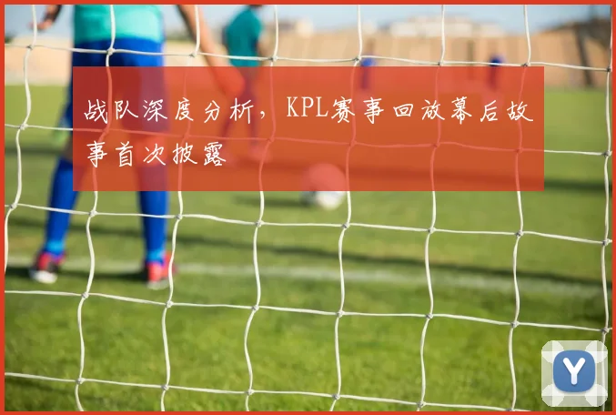 战队深度分析,KPL赛事回放幕后故事首次披露