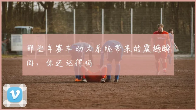 那些年赛车动力系统带来的震撼瞬间，你还记得吗