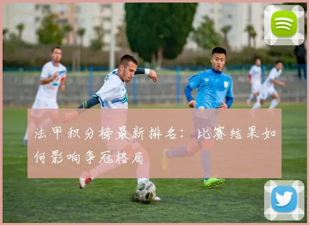 法甲积分榜最新排名：比赛结果如何影响争冠格局
