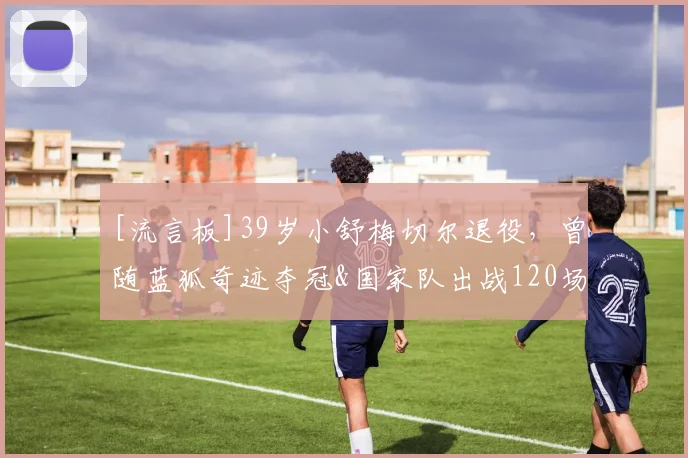 [流言板]39岁小舒梅切尔退役，曾随蓝狐奇迹夺冠&国家队出战120场