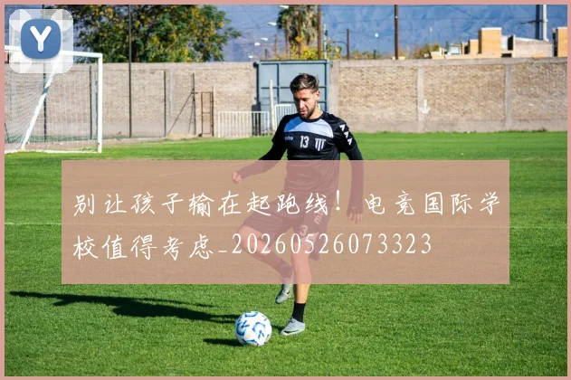 别让孩子输在起跑线！电竞国际学校值得考虑_20260526073323