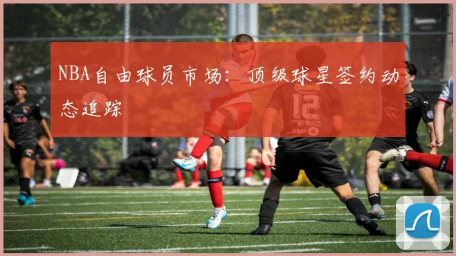 NBA自由球员市场:顶级球星签约动态追踪