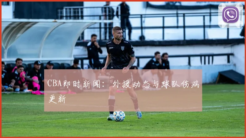 CBA即时新闻:外援动态与球队伤病更新