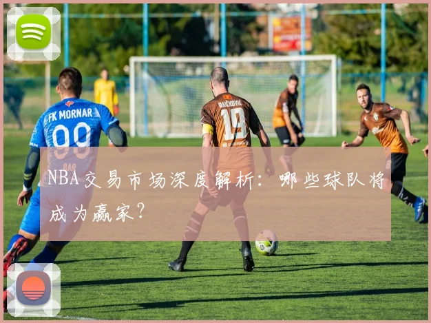 NBA交易市场深度解析：哪些球队将成为赢家？